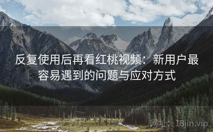 反复使用后再看红桃视频：新用户最容易遇到的问题与应对方式
