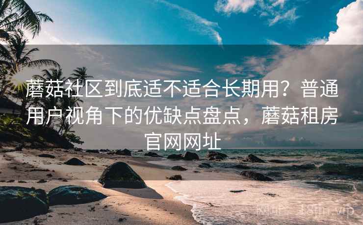 蘑菇社区到底适不适合长期用？普通用户视角下的优缺点盘点，蘑菇租房官网网址