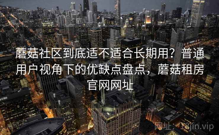 蘑菇社区到底适不适合长期用？普通用户视角下的优缺点盘点，蘑菇租房官网网址
