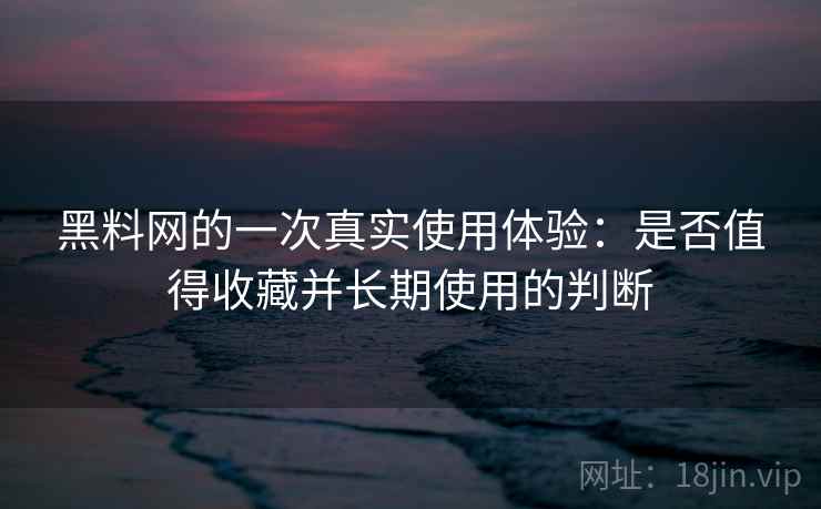 黑料网的一次真实使用体验：是否值得收藏并长期使用的判断