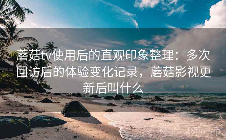 蘑菇tv使用后的直观印象整理：多次回访后的体验变化记录，蘑菇影视更新后叫什么