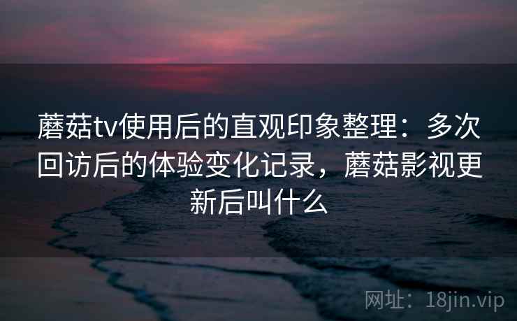 蘑菇tv使用后的直观印象整理：多次回访后的体验变化记录，蘑菇影视更新后叫什么