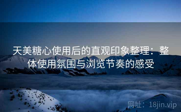 天美糖心使用后的直观印象整理：整体使用氛围与浏览节奏的感受