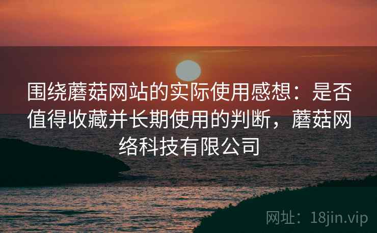 围绕蘑菇网站的实际使用感想：是否值得收藏并长期使用的判断，蘑菇网络科技有限公司
