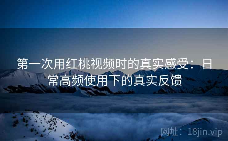 第一次用红桃视频时的真实感受：日常高频使用下的真实反馈
