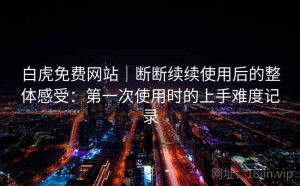 白虎免费网站｜断断续续使用后的整体感受：第一次使用时的上手难度记录