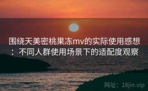 围绕天美密桃果冻mv的实际使用感想：不同人群使用场景下的适配度观察