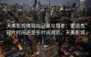 天美影视体验向记录与思考：更适合碎片时间还是长时间浏览，天美影城