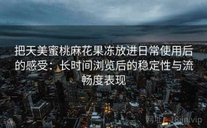 把天美蜜桃麻花果冻放进日常使用后的感受：长时间浏览后的稳定性与流畅度表现