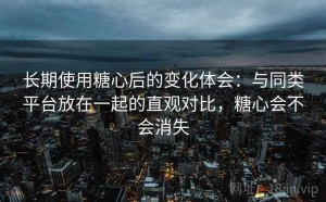 长期使用糖心后的变化体会：与同类平台放在一起的直观对比，糖心会不会消失