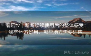 蘑菇tv｜断断续续使用后的整体感受：哪些地方好用，哪些地方需要适应