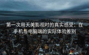 第一次用天美影视时的真实感受：在手机与电脑端的实际体验差别
