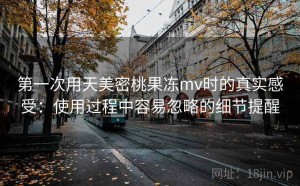 第一次用天美密桃果冻mv时的真实感受：使用过程中容易忽略的细节提醒