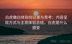 白虎嫩白体验向记录与思考：内容呈现方式与主观体验总结，白虎是什么感受