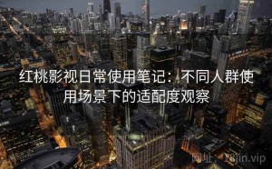 红桃影视日常使用笔记：不同人群使用场景下的适配度观察
