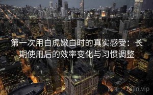 第一次用白虎嫩白时的真实感受：长期使用后的效率变化与习惯调整