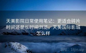 天美影院日常使用笔记：更适合碎片时间还是长时间浏览，天美国际影城怎么样