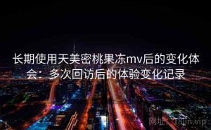 长期使用天美密桃果冻mv后的变化体会：多次回访后的体验变化记录