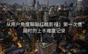 从用户角度聊聊红桃影视：第一次使用时的上手难度记录