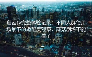 蘑菇tv完整体验记录：不同人群使用场景下的适配度观察，蘑菇剧场不能看了
