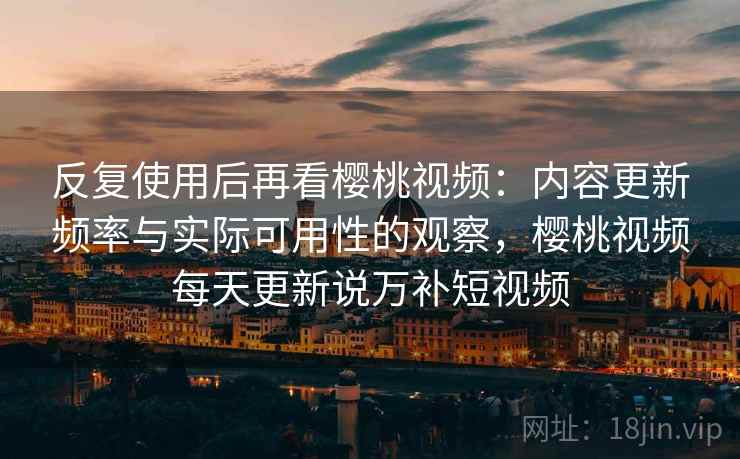 反复使用后再看樱桃视频：内容更新频率与实际可用性的观察，樱桃视频每天更新说万补短视频
