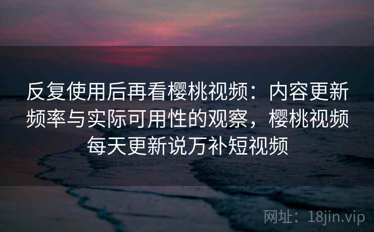 反复使用后再看樱桃视频：内容更新频率与实际可用性的观察，樱桃视频每天更新说万补短视频