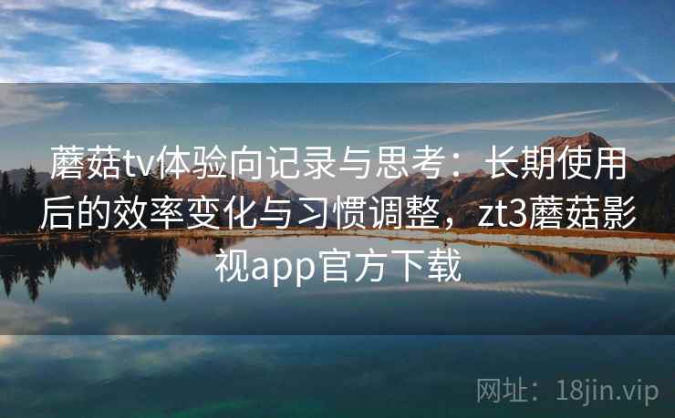 蘑菇tv体验向记录与思考：长期使用后的效率变化与习惯调整，zt3蘑菇影视app官方下载
