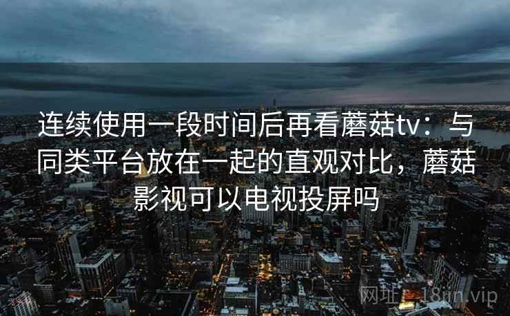 连续使用一段时间后再看蘑菇tv:与同类平台放在一起的直观对比,蘑菇影视可以电视投屏吗 连续使用一段时间后再看蘑菇tv:与同类平台放在一起的直观对比,蘑菇影视可以电视投屏吗