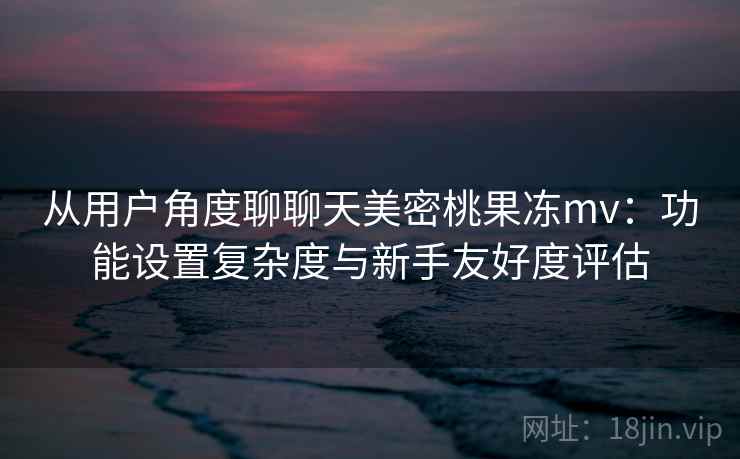 从用户角度聊聊天美密桃果冻mv：功能设置复杂度与新手友好度评估