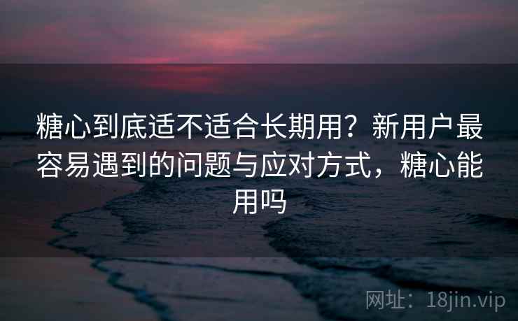 糖心到底适不适合长期用？新用户最容易遇到的问题与应对方式，糖心能用吗