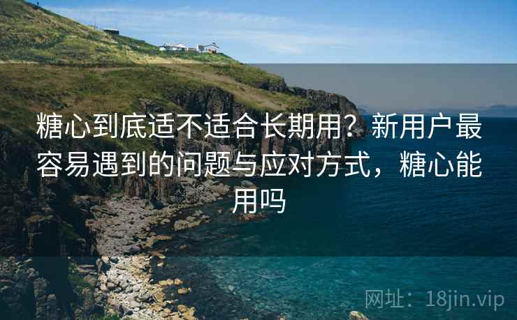 糖心到底适不适合长期用？新用户最容易遇到的问题与应对方式，糖心能用吗