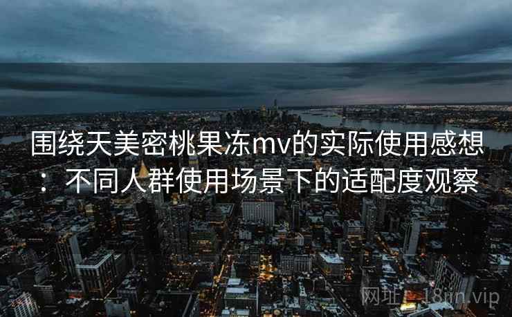围绕天美密桃果冻mv的实际使用感想：不同人群使用场景下的适配度观察