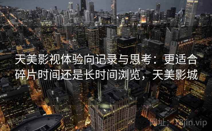 天美影视体验向记录与思考：更适合碎片时间还是长时间浏览，天美影城