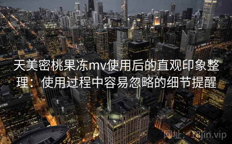 天美密桃果冻mv使用后的直观印象整理：使用过程中容易忽略的细节提醒