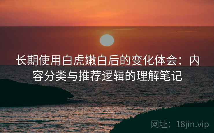 长期使用白虎嫩白后的变化体会：内容分类与推荐逻辑的理解笔记