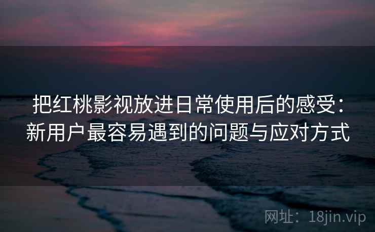把红桃影视放进日常使用后的感受：新用户最容易遇到的问题与应对方式