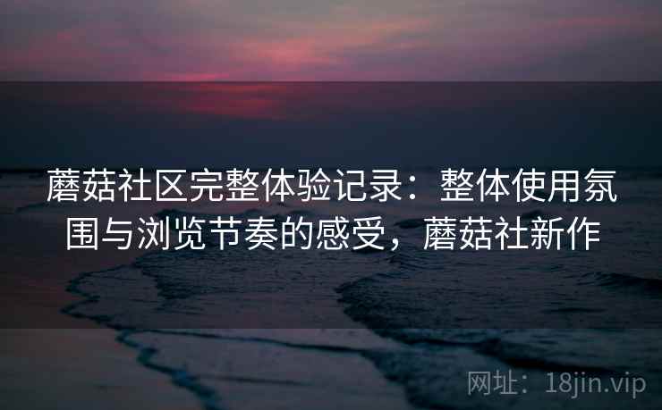 蘑菇社区完整体验记录：整体使用氛围与浏览节奏的感受，蘑菇社新作