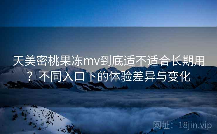 天美密桃果冻mv到底适不适合长期用？不同入口下的体验差异与变化