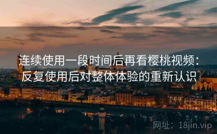 连续使用一段时间后再看樱桃视频：反复使用后对整体体验的重新认识