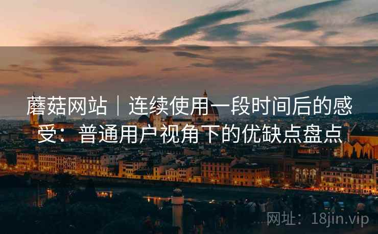 蘑菇网站｜连续使用一段时间后的感受：普通用户视角下的优缺点盘点