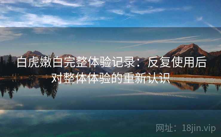 白虎嫩白完整体验记录：反复使用后对整体体验的重新认识