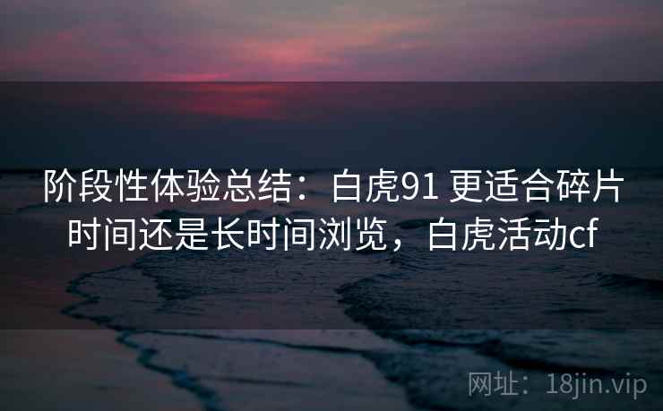 阶段性体验总结:白虎91 更适合碎片时间还是长时间浏览,白虎活动cf 阶段性体验总结:白虎91 更适合碎片时间还是长时间浏览,白虎活动cf