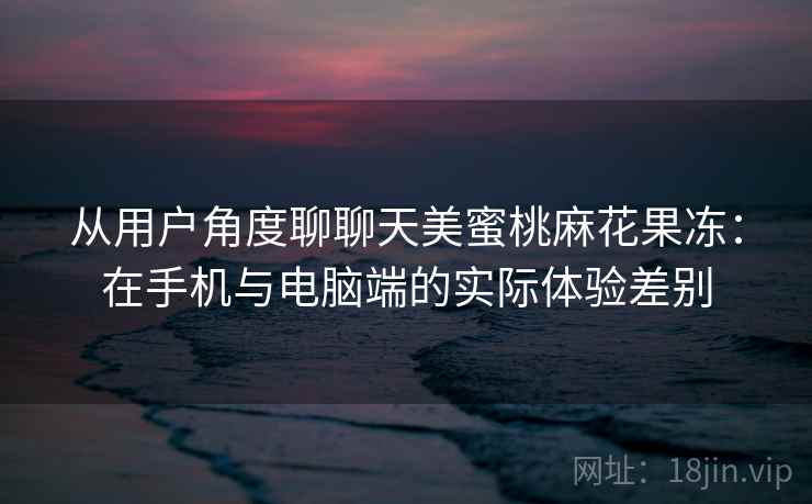 从用户角度聊聊天美蜜桃麻花果冻：在手机与电脑端的实际体验差别