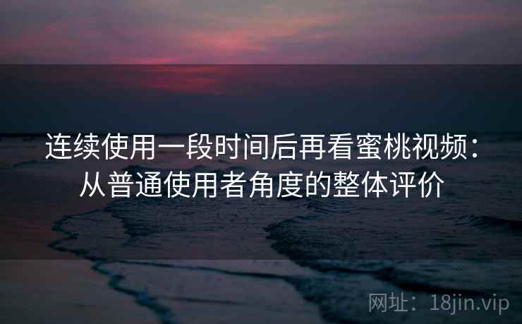 连续使用一段时间后再看蜜桃视频：从普通使用者角度的整体评价