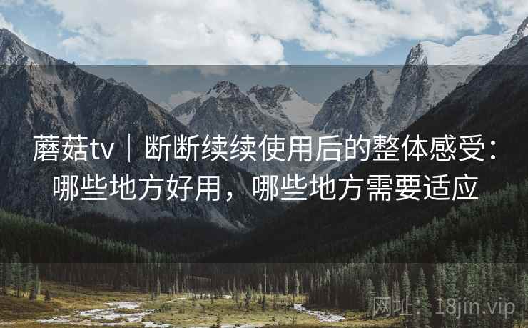 蘑菇tv｜断断续续使用后的整体感受：哪些地方好用，哪些地方需要适应