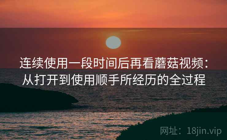 连续使用一段时间后再看蘑菇视频:从打开到使用顺手所经历的全过程 连续使用一段时间后再看蘑菇视频:从打开到使用顺手所经历的全过程