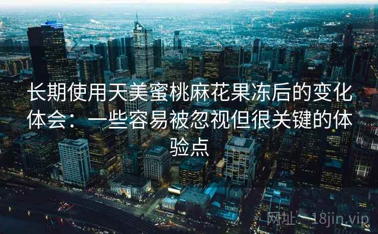 长期使用天美蜜桃麻花果冻后的变化体会：一些容易被忽视但很关键的体验点