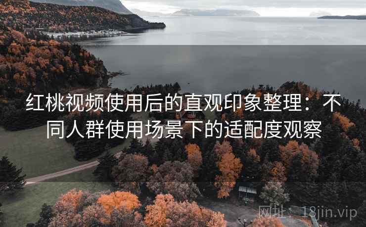 红桃视频使用后的直观印象整理：不同人群使用场景下的适配度观察