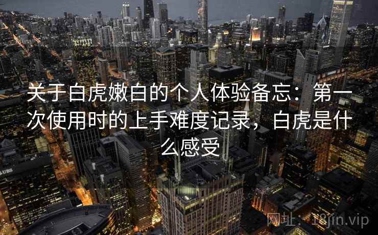 关于白虎嫩白的个人体验备忘:第一次使用时的上手难度记录,白虎是什么感受 关于白虎嫩白的个人体验备忘:第一次使用时的上手难度记录,白虎是什么感受