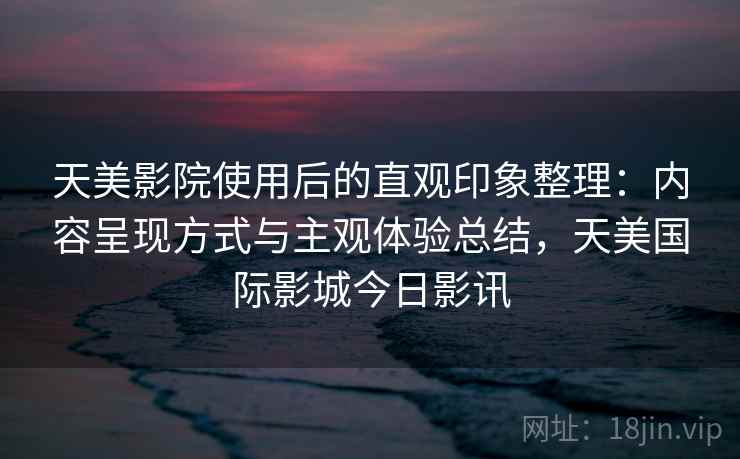 天美影院使用后的直观印象整理：内容呈现方式与主观体验总结，天美国际影城今日影讯